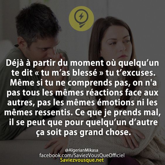 Déjà à partir du moment où quelqu’un te dit « tu m’as blessé » tu t’excuses. Même si tu ne comprends pas, on n&#039;a pas tous les mêmes réactions face aux autres, pas les mêmes émotions ni les mêmes ressentis. Ce que je prends mal, il se peut que pour quelqu’un d’autre ça soit pas grand chose.