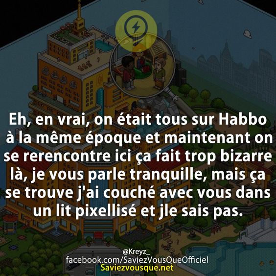 Eh, en vrai, on était tous sur Habbo à la même époque et maintenant on se rerencontre ici ça fait trop bizarre là, je vous parle tranquille, mais ça se trouve j&#039;ai couché avec vous dans un lit pixellisé et jle sais pas.