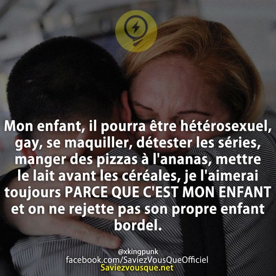 Mon enfant, il pourra être hétérosexuel, gay, se maquiller, détester les séries, manger des pizzas à l&#039;ananas, mettre le lait avant les céréales, je l&#039;aimerai toujours PARCE QUE C&#039;EST MON ENFANT et on ne rejette pas son propre enfant bordel.