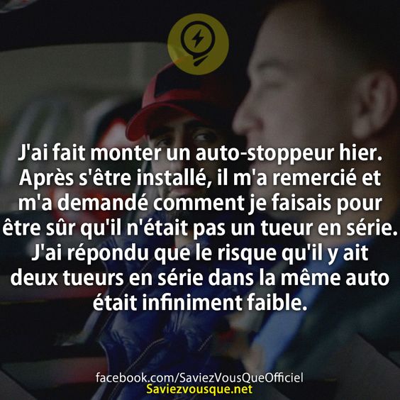 J&#039;ai fait monter un auto-stoppeur hier. Après s&#039;être installé, il m&#039;a remercié et m&#039;a demandé comment je faisais pour être sûr qu&#039;il n&#039;était pas un tueur en série. J&#039;ai répondu que le risque qu&#039;il y ait deux tueurs en série dans la même auto était infiniment faible.
