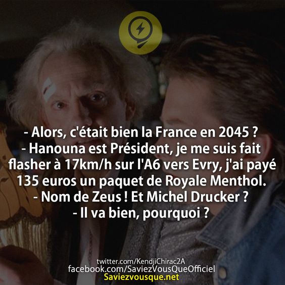 - Alors, c&#039;était bien la France en 2045 ? - Hanouna est Président, je me suis fait flasher à 17km/h sur l&#039;A6 vers Evry, j&#039;ai payé 135 euros un paquet de Royale Menthol. - Nom de Zeus ! Et Michel Drucker ? - Il va bien, pourquoi ?