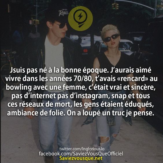 Jsuis pas né à la bonne époque. J’aurais aimé vivre dans les années 70/80, t’avais «rencard» au bowling avec une femme, c’était vrai et sincère, pas d’internet pas d’instagram, snap et tous ces réseaux de mort, les gens étaient éduqués, ambiance de folie. On a loupé un truc je pense.