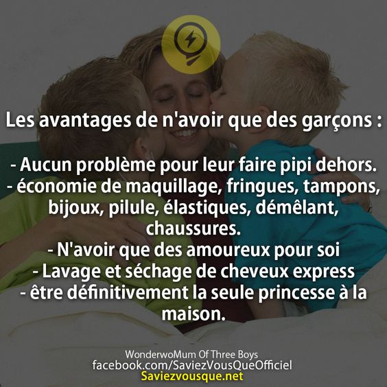 Les avantages de n&#039;avoir que des garçons :  - Aucun problème pour leur faire pipi dehors. - économie de maquillage, fringues, tampons, bijoux, pilule, élastiques, démêlant, chaussures.  - N&#039;avoir que des amoureux pour soi - Lavage et séchage de cheveux express - être définitivement la seule princesse à la maison.
