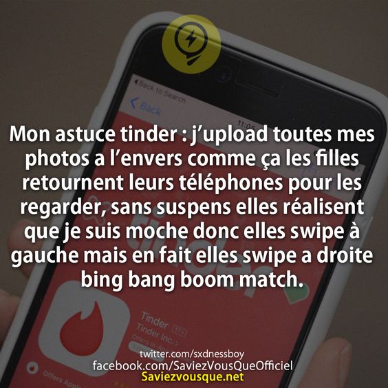 Mon astuce tinder : j’upload toutes mes photos a l’envers comme ça les filles retournent leurs téléphones pour les regarder, sans suspens elles réalisent que je suis moche donc elles swipe à gauche mais en fait elles swipe a droite bing bang boom match.