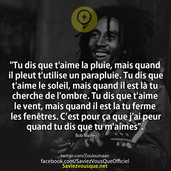 &quot;Tu dis que t&#039;aime la pluie, mais quand il pleut t&#039;utilise un parapluie. Tu dis que t&#039;aime le soleil, mais quand il est là tu cherche de l&#039;ombre. Tu dis que t&#039;aime le vent, mais quand il est la tu ferme les fenêtres. C’est pour ça que j&#039;ai peur quand tu dis que tu m&#039;aimes&quot;.