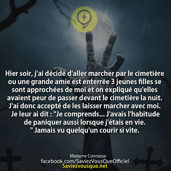 Hier soir, j&#039;ai décidé d&#039;aller marcher par le cimetière ou une grande amie est enterrée 3 jeunes filles se sont approchées de moi et on expliqué qu&#039;elles avaient peur de passer devant le cimetière la nuit. J&#039;ai donc accepté de les laisser marcher avec moi. Je leur ai dit : &quot;Je comprends... J&#039;avais l&#039;habitude de paniquer aussi lorsque j&#039;étais en vie.&quot; Jamais vu quelqu&#039;un courir si vite.