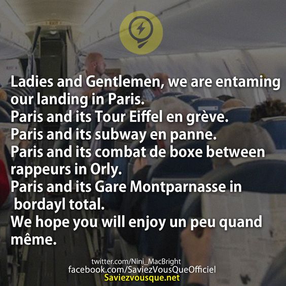 Ladies and Gentlemen, we are entaming our landing in Paris. Paris and its Tour Eiffel en grève. Paris and its subway en panne. Paris and its combat de boxe between rappeurs in Orly. Paris and its Gare Montparnasse in bordayl total. We hope you will enjoy un peu quand même.