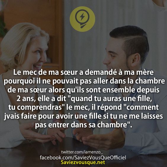 Le mec de ma sœur a demandé à ma mère pourquoi il ne pouvait pas aller dans la chambre de ma sœur alors qu&#039;ils sont ensemble depuis 2 ans, elle a dit &quot;quand tu auras une fille, tu comprendras&quot; le mec, il répond &quot;comment jvais faire pour avoir une fille si tu ne me laisses pas entrer dans sa chambre&quot;.
