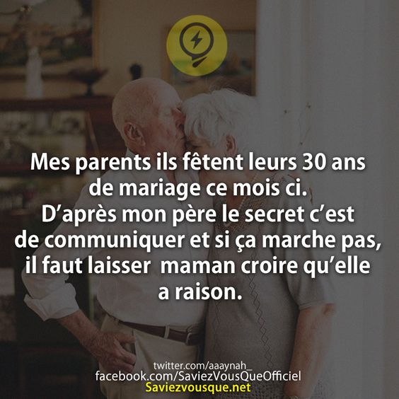 Mes parents ils fêtent leurs 30 ans de mariage ce mois ci. D’après mon père le secret c’est de communiquer et si ça marche pas, il faut laisser  maman croire qu’elle a raison.