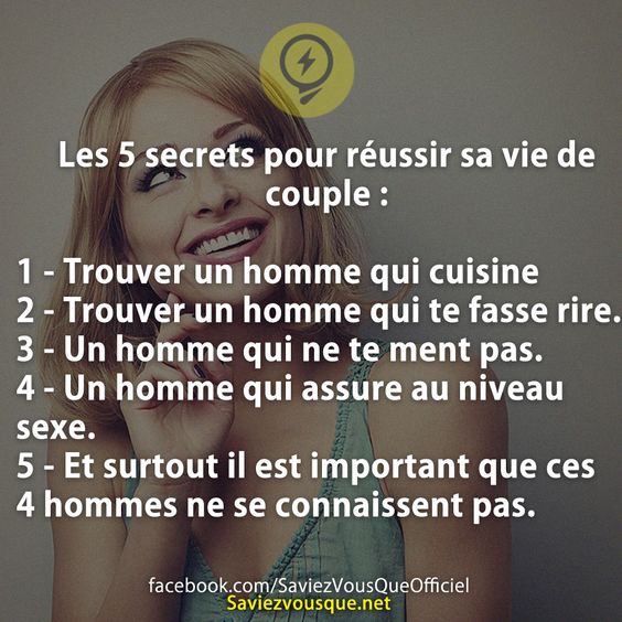 Les 5 secrets pour réussir sa vie de couple :  1 - Trouver un homme qui cuisine 2 - Trouver un homme qui te fasse rire. 3 - Un homme qui ne te ment pas 4 - Un homme qui assure au niveau sexe 5 - Et surtout il est important que ces 4 hommes ne se connaissent pas.