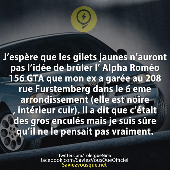 J’espère que les gilets jaunes n’auront pas l’idée de brûler l’ Alpha Roméo 156 GTA que mon ex a garée au 208 rue Furstemberg dans le 6 eme arrondissement (elle est noire, intérieur cuir).  Il a dit que c’était des gros enculés mais je suis sûre qu’il ne le pensait pas vraiment.