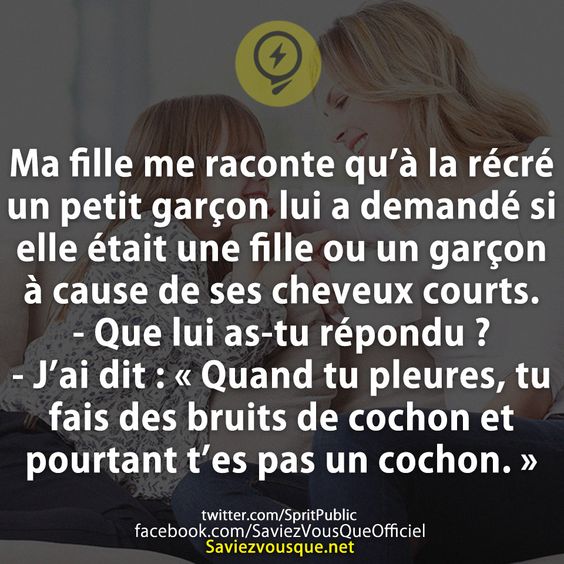 Ma fille me raconte qu’à la récré un petit garçon lui a demandé si elle était une fille ou un garçon à cause de ses cheveux courts. - Que lui as-tu répondu ? - J’ai dit : « Quand tu pleures, tu fais des bruits de cochon et pourtant t’es pas un cochon. »