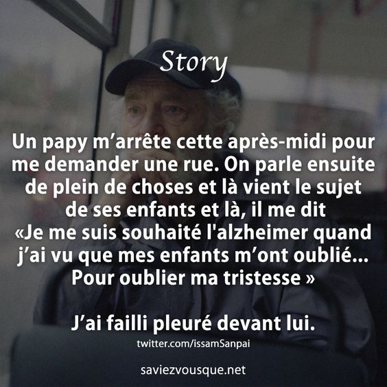 Un papy m’arrête cette après-midi pour me demander une rue. On parle ensuite de plein de choses et là vient le sujet de ses enfants et là, il me dit «Je me suis souhaité l&#039;alzheimer quand j’ai vu que mes enfants m’ont oublié... Pour oublier ma tristesse » J’ai failli pleuré devant lui.
