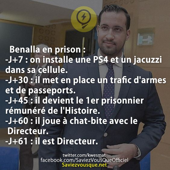 Benalla en prison : -J+7 : on installe une PS4 et un jacuzzi dans sa cellule. -J+30 : il met en place un trafic d'armes et de passeports. -J+45 : il devient le 1er prisonnier rémunéré de l'Histoire. -J+60 : il joue à chat-bite avec le Directeur. -J+61 : il est Directeur.