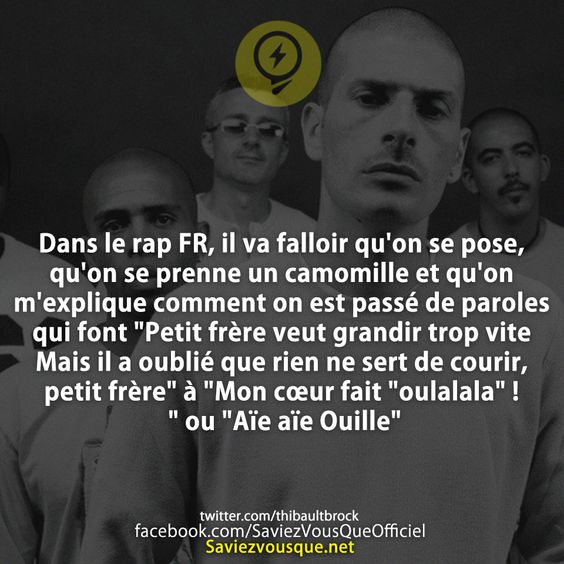 Dans le rap FR, il va falloir qu&#039;on se pose, qu&#039;on se prenne un camomille et qu&#039;on m&#039;explique comment on est passé de paroles qui font &quot;Petit frère veut grandir trop vite Mais il a oublié que rien ne sert de courir, petit frère&quot; à &quot;Mon cœur fait &quot;oulalala&quot; ! &quot; ou &quot;Aïe aïe Ouille&quot;
