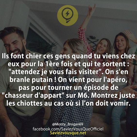 Ils font chier ces gens quand tu viens chez eux pour la 1ère fois et qui te sortent : &quot;attendez je vous fais visiter&quot;. On s&#039;en branle putain ! On vient pour l&#039;apéro, pas pour tourner un épisode de &quot;chasseur d&#039;appart&quot; sur M6. Montrez juste les chiottes au cas où si l&#039;on doit vomir.