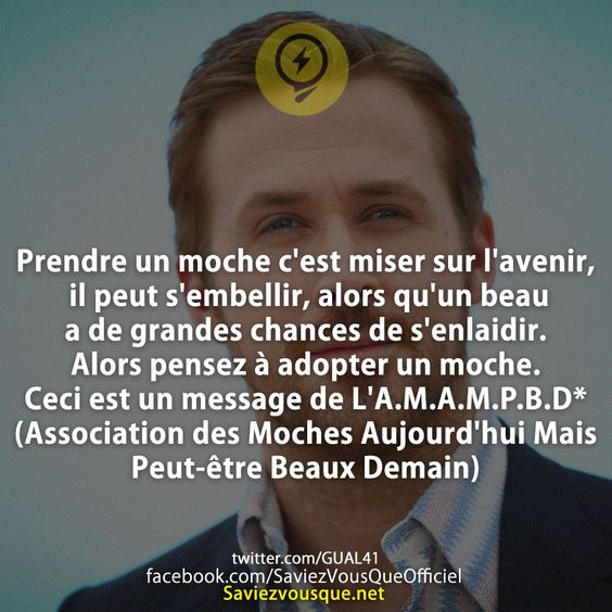 Prendre un moche c&#039;est miser sur l&#039;avenir, il peut s&#039;embellir, alors qu&#039;un beau a de grandes chances de s&#039;enlaidir. Alors pensez à adopter un moche. Ceci est un message de L&#039;A.M.A.M.P.B.D* (Association des Moches Aujourd&#039;hui Mais Peut-être Beaux Demain)