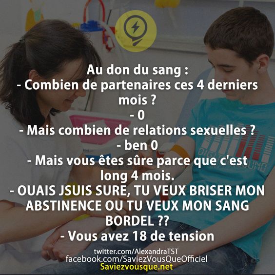 Au don du sang : - Combien de partenaires ces 4 derniers mois ? - 0 - Mais combien de relations sexuelles ? - ben 0 - Mais vous êtes sûre parce que c&#039;est long 4 mois. - OUAIS JSUIS SURE, TU VEUX BRISER MON ABSTINENCE OU TU VEUX MON SANG BORDEL ?? - Vous avez 18 de tension