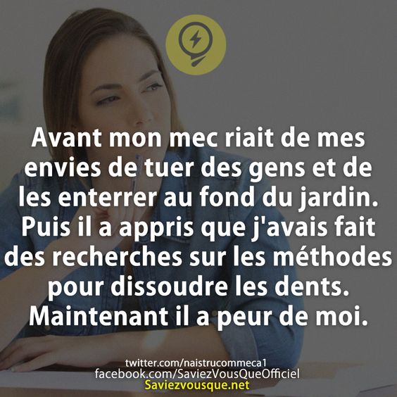 Avant mon mec riait de mes envies de tuer des gens et de les enterrer au fond du jardin. Puis il a appris que j&#039;avais fait des recherches sur les méthodes pour dissoudre les dents. Maintenant il a peur de moi.