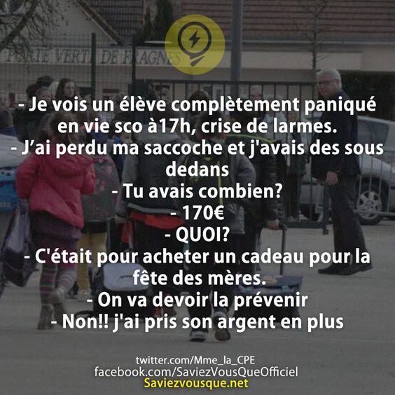 - Je vois un élève complètement paniqué en vie sco à17h, crise de larmes. - J’ai perdu ma saccoche et j&#039;avais des sous dedans - Tu avais combien? - 170€  - QUOI? - C&#039;était pour acheter un cadeau pour la fête des mères. - On va devoir la prévenir - Non!! j&#039;ai pris son argent en plus