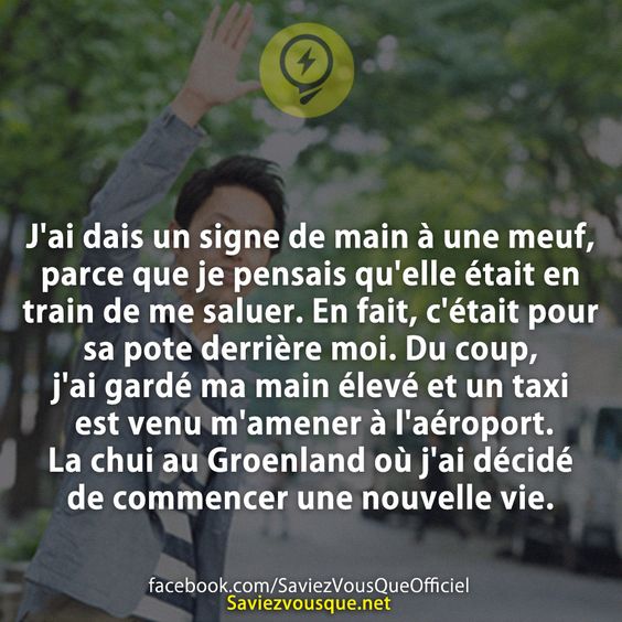 J&#039;ai dais un signe de main à une meuf, parce que je pensais qu&#039;elle était en train de me saluer. En fait, c&#039;était pour sa pote derrière moi. Du coup, j&#039;ai gardé ma main élevé et un taxi est venu m&#039;amener à l&#039;aéroport. La chui au Groenland où j&#039;ai décidé de commencer une nouvelle vie.