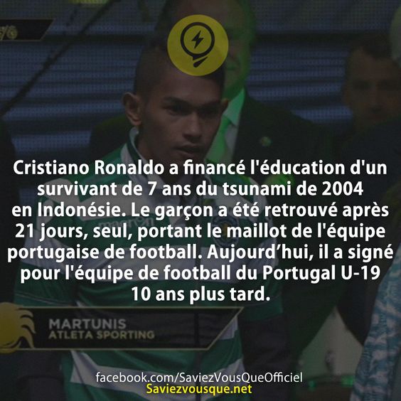 Cristiano Ronaldo a financé l&#039;éducation d&#039;un survivant de 7 ans du tsunami de 2004 en Indonésie. Le garçon a été retrouvé après 21 jours, seul, portant le maillot de l&#039;équipe portugaise de football. Il a grandi pour jouer au football et a été signé par l&#039;équipe de football du Portugal U-19 10 ans plus tard.
