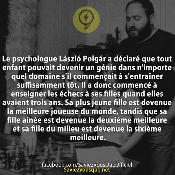 Le psychologue László Polgár a déclaré que tout enfant pouvait devenir un génie dans n'importe quel domaine s'il commençait à s'entraîner suffisamment tôt. Il a donc commencé à enseigner les échecs à ses filles quand elles avaient trois ans. Sa plus jeune fille est devenue la meilleure joueuse du monde, tandis que sa fille aînée est devenue la deuxième meilleure et sa fille du milieu est devenue la sixième meilleure.