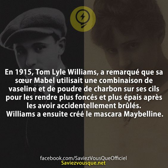 En 1915, Tom Lyle Williams, a remarqué que sa sœur Mabel utilisait une combinaison de vaseline et de poudre de charbon sur ses cils pour les rendre plus foncés et plus épais après les avoir accidentellement brûlés. Williams a ensuite créé le mascara Maybelline.