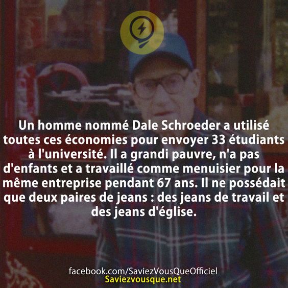 Un homme nommé Dale Schroeder a utilisé toutes ces économies pour envoyer 33 étudiants à l&#039;université. Il a grandi pauvre, n&#039;a pas d&#039;enfants et a travaillé comme menuisier pour la même entreprise pendant 67 ans. Il ne possédait que deux paires de jeans : des jeans de travail et des jeans d&#039;église.