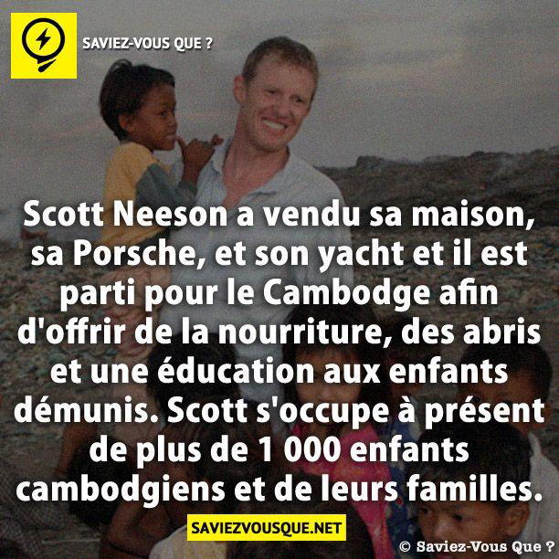 Scott Neeson a vendu sa maison, sa Porsche, et son yacht et il est parti pour le Cambodge afin d’offrir de la nourriture, des abris et une éducation aux enfants démunis. Scott s’occupe à présent de plus de 1 000 enfants cambodgiens et de leurs familles.