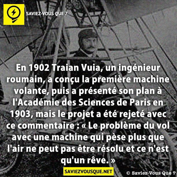 En 1902 Traian Vuia, un ingénieur roumain, a conçu la première machine volante, puis a présenté son plan à l’Académie des Sciences de Paris en 1903, mais le projet a été rejeté avec ce commentaire : « Le problème du vol avec une machine qui pèse plus que l’air ne peut pas être résolu et ce n’est qu’un rêve. »