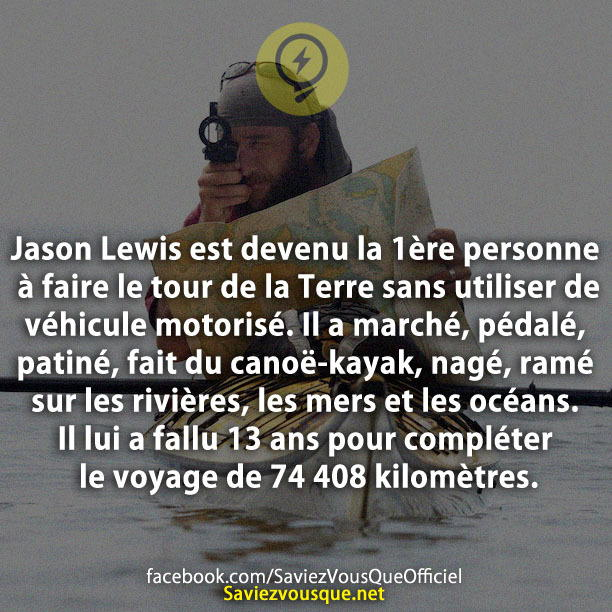 Jason Lewis est devenu la 1ère personne à faire le tour de la Terre sans utiliser de véhicule motorisé. Il a marché, pédalé, patiné, fait du canoë-kayak, nagé, ramé sur les rivières, les mers et les océans. Il lui a fallu 13 ans pour compléter le voyage de 74 408 kilomètres.