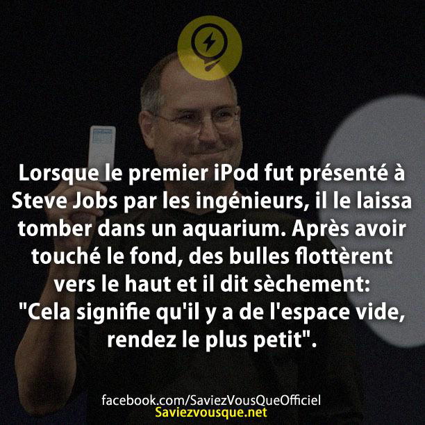 Lorsque le premier iPod fut présenté à Steve Jobs par les ingénieurs, il le laissa tomber dans un aquarium. Après avoir touché le fond, des bulles flottèrent vers le haut et il dit sèchement: « Cela signifie qu’il y a de l’espace vide, rendez le plus petit ».