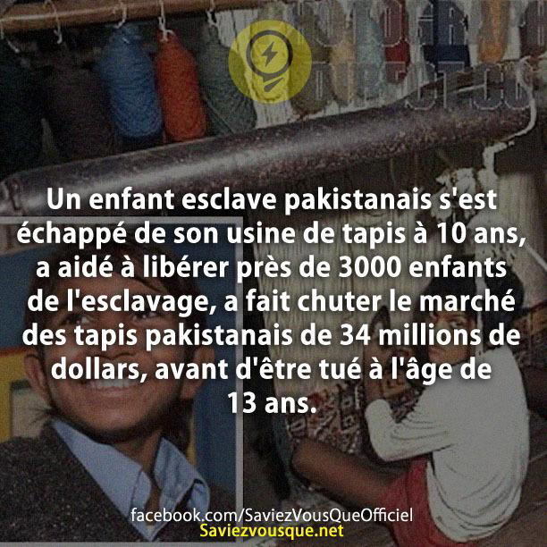 Un enfant esclave pakistanais s’est échappé de son usine de tapis à 10 ans, a aidé à libérer près de 3000 enfants de l’esclavage, a fait chuter le marché des tapis pakistanais de 34 millions de dollars, avant d’être tué à l’âge de 13 ans.