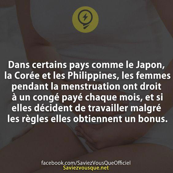 Dans certains pays comme le Japon, la Corée et les Philippines, les femmes pendant la menstruation ont droit à un congé payé chaque mois, et si elles décident de travailler malgré les règles elles obtiennent un bonus.